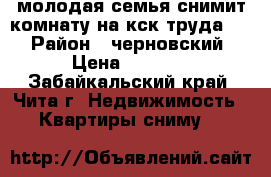 молодая семья снимит комнату на кск труда 1  › Район ­ черновский › Цена ­ 6 000 - Забайкальский край, Чита г. Недвижимость » Квартиры сниму   